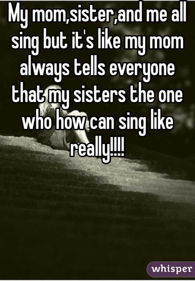 My mom,sister,and me all sing but it's like my mom always tells everyone that my sisters the one who how can sing like really!!!!