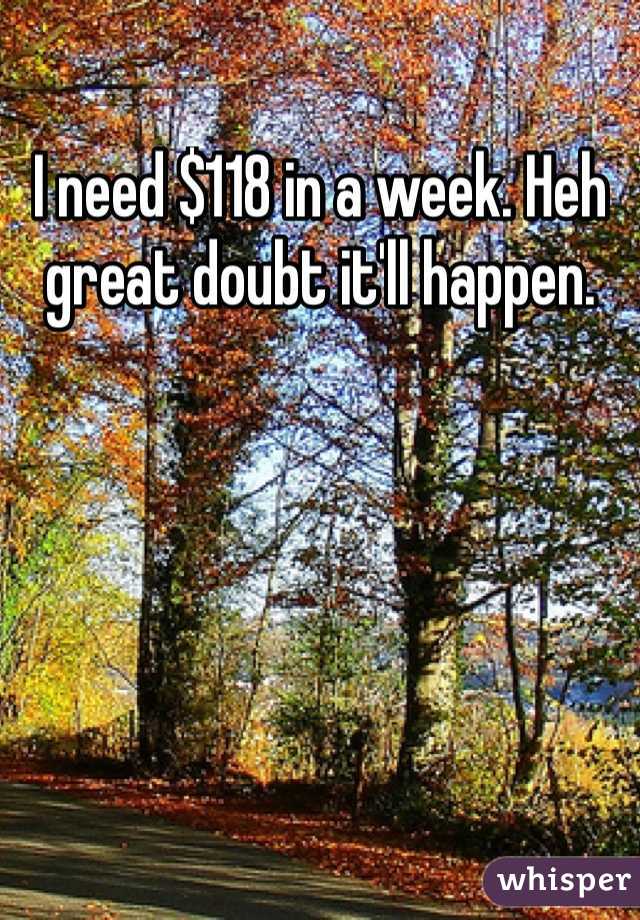 I need $118 in a week. Heh great doubt it'll happen. 