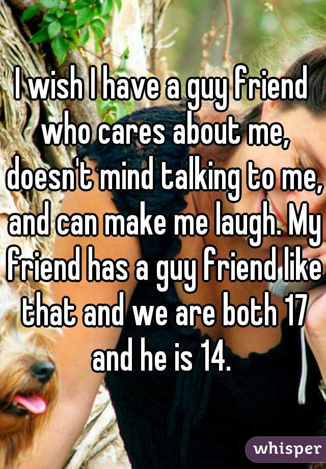 I wish I have a guy friend who cares about me, doesn't mind talking to me, and can make me laugh. My friend has a guy friend like that and we are both 17 and he is 14. 