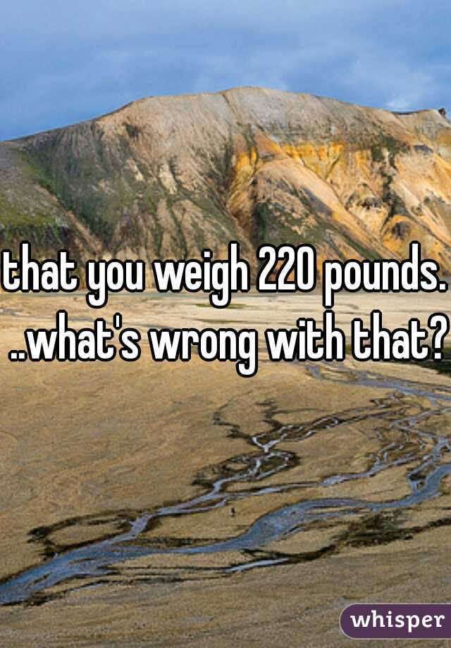 that you weigh 220 pounds. ..what's wrong with that?