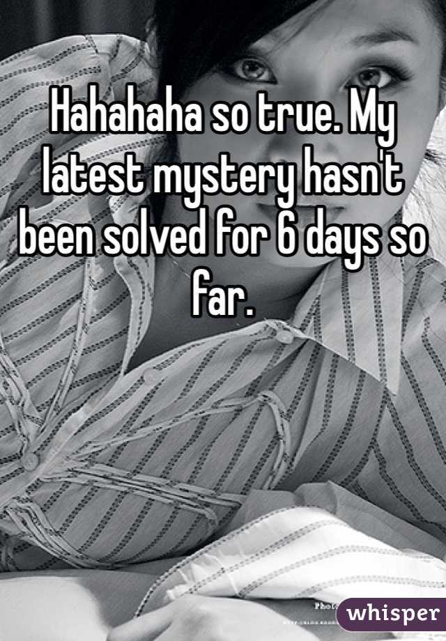 Hahahaha so true. My latest mystery hasn't been solved for 6 days so far. 