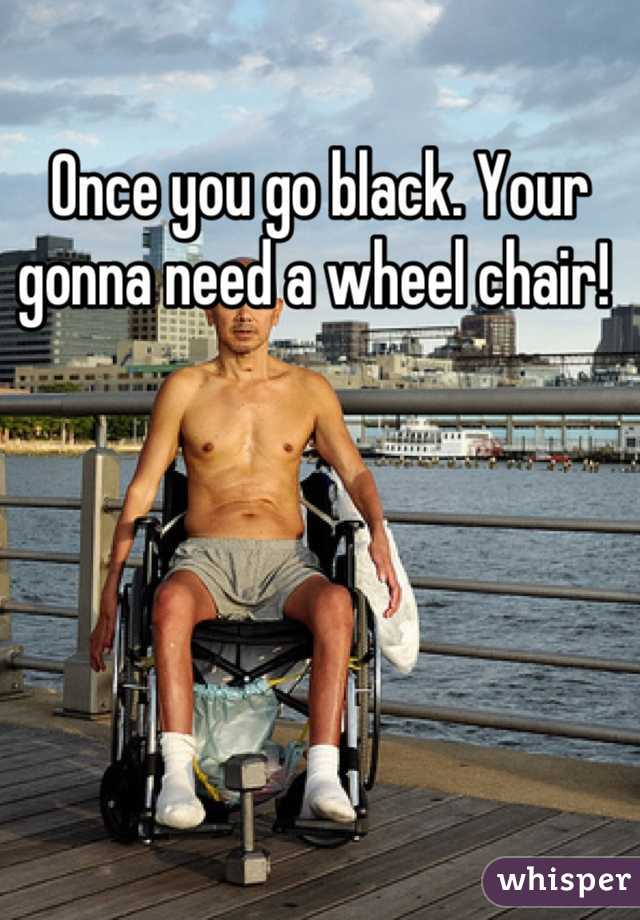 Once you go black. Your gonna need a wheel chair! 