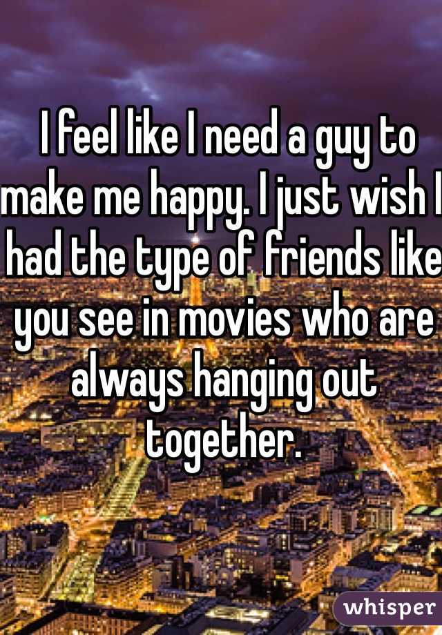  I feel like I need a guy to make me happy. I just wish I had the type of friends like you see in movies who are always hanging out together.
