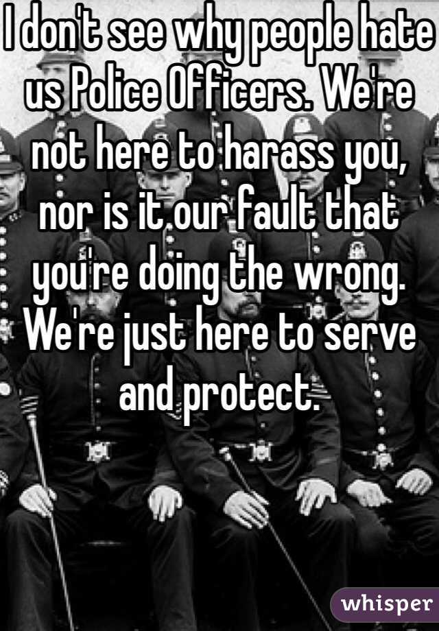 I don't see why people hate us Police Officers. We're not here to harass you, nor is it our fault that you're doing the wrong. We're just here to serve and protect. 