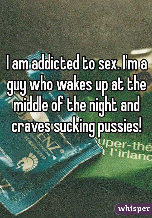 I am addicted to sex. I'm a guy who wakes up at the middle of the night and craves sucking pussies!