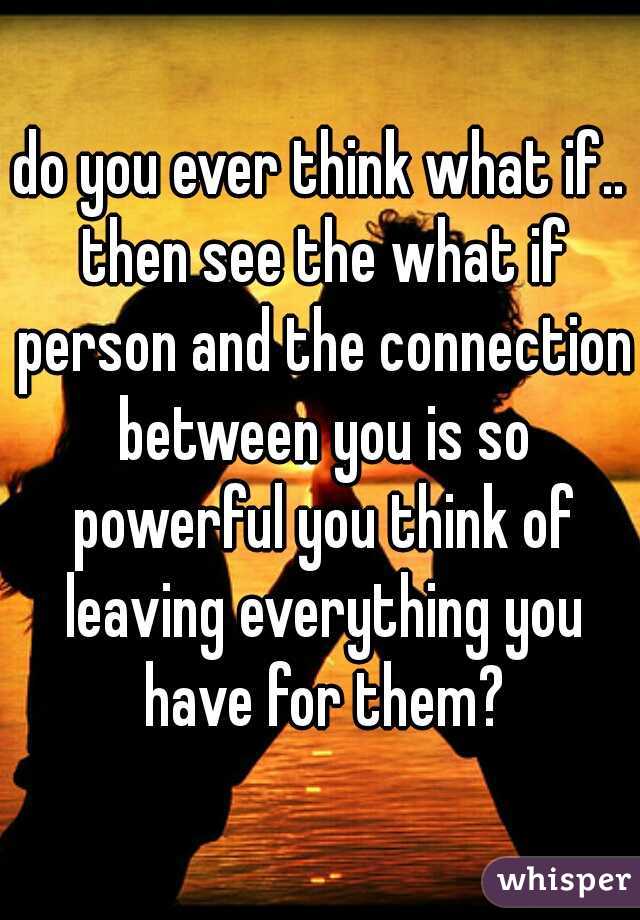 do you ever think what if.. then see the what if person and the connection between you is so powerful you think of leaving everything you have for them?