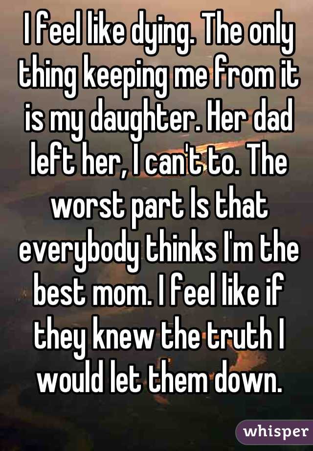 I feel like dying. The only thing keeping me from it is my daughter. Her dad left her, I can't to. The worst part Is that everybody thinks I'm the best mom. I feel like if they knew the truth I would let them down.