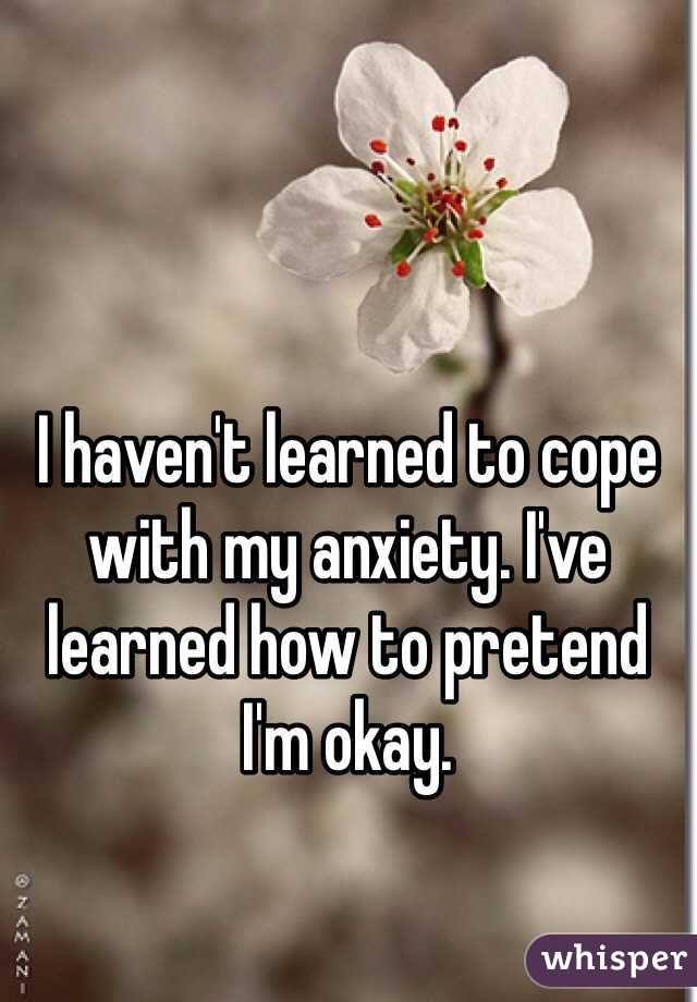 I haven't learned to cope with my anxiety. I've learned how to pretend I'm okay. 