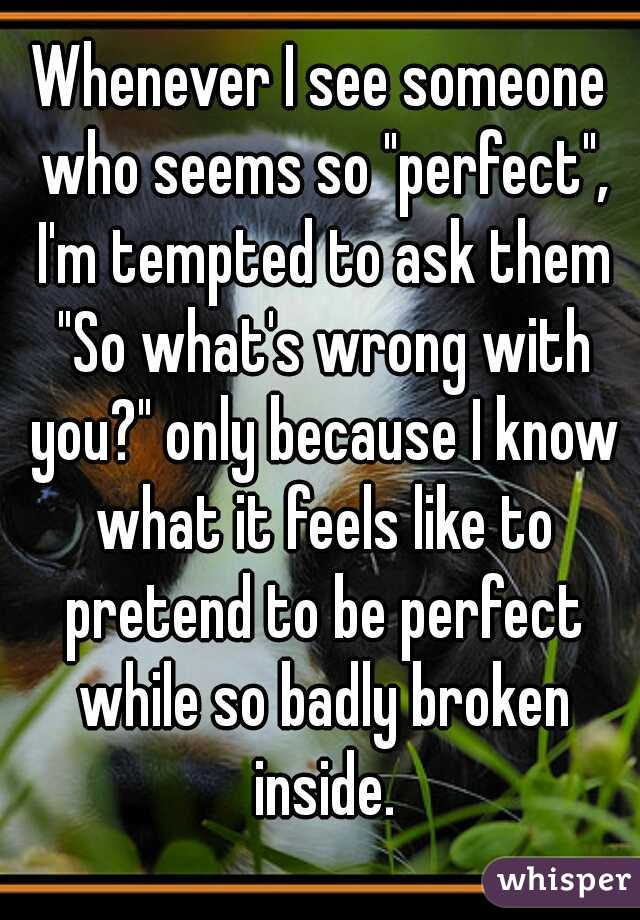 Whenever I see someone who seems so "perfect", I'm tempted to ask them "So what's wrong with you?" only because I know what it feels like to pretend to be perfect while so badly broken inside.