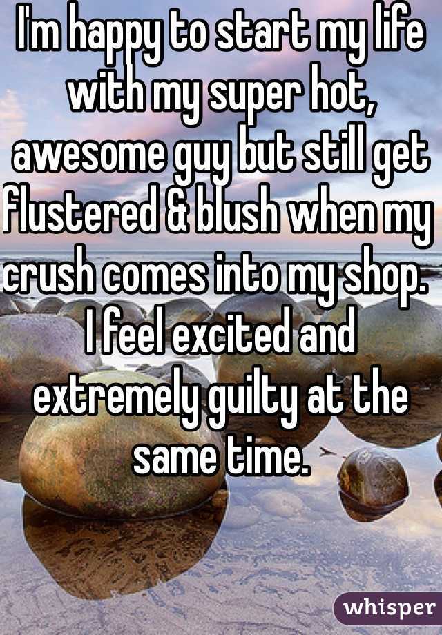 I'm happy to start my life with my super hot, awesome guy but still get flustered & blush when my crush comes into my shop.  I feel excited and extremely guilty at the same time. 