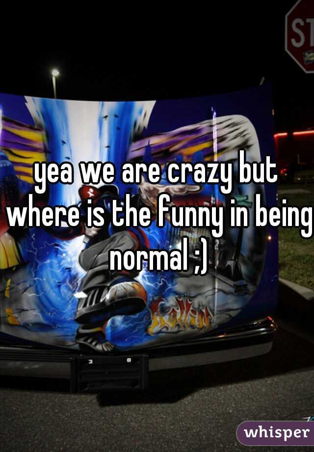 yea we are crazy but where is the funny in being normal ;)