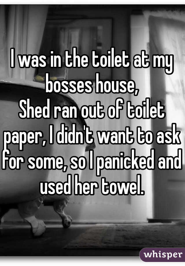 I was in the toilet at my bosses house,
Shed ran out of toilet paper, I didn't want to ask for some, so I panicked and used her towel.
