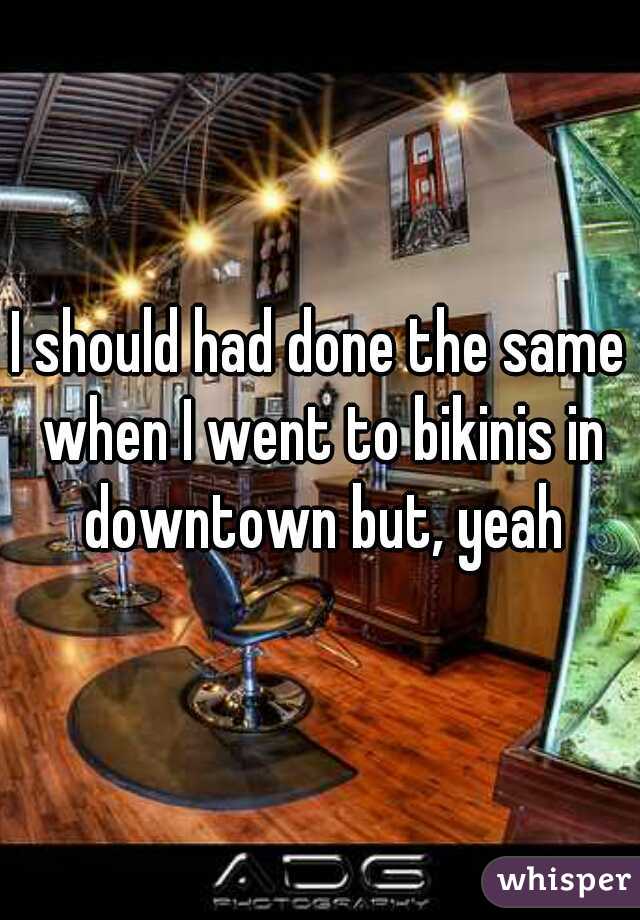 I should had done the same when I went to bikinis in downtown but, yeah