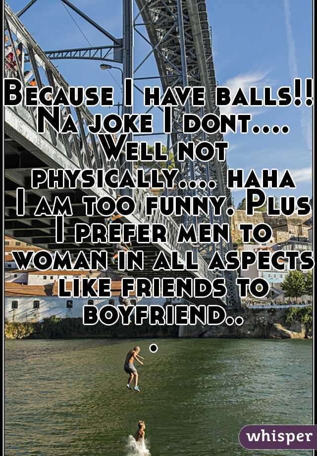 Because I have balls!! Na joke I dont.... Well not physically.... haha I am too funny. Plus I prefer men to woman in all aspects like friends to boyfriend... 