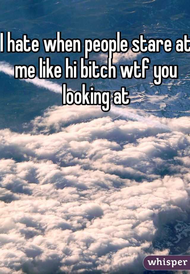 I hate when people stare at me like hi bitch wtf you looking at 