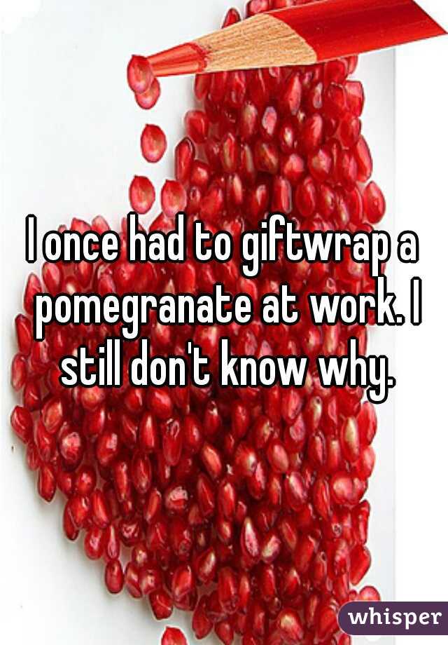 I once had to giftwrap a pomegranate at work. I still don't know why.