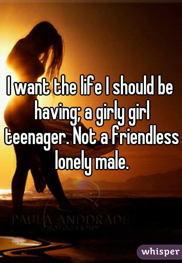 I want the life I should be having; a girly girl teenager. Not a friendless lonely male.
