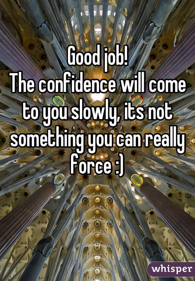 Good job!
The confidence will come to you slowly, its not something you can really force :)