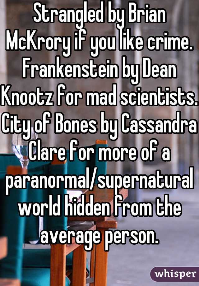 Strangled by Brian McKrory if you like crime. Frankenstein by Dean Knootz for mad scientists. City of Bones by Cassandra Clare for more of a paranormal/supernatural world hidden from the average person. 