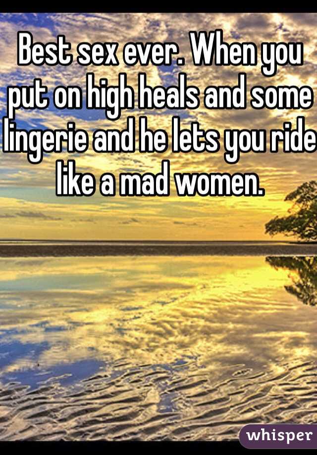 Best sex ever. When you put on high heals and some lingerie and he lets you ride like a mad women. 
