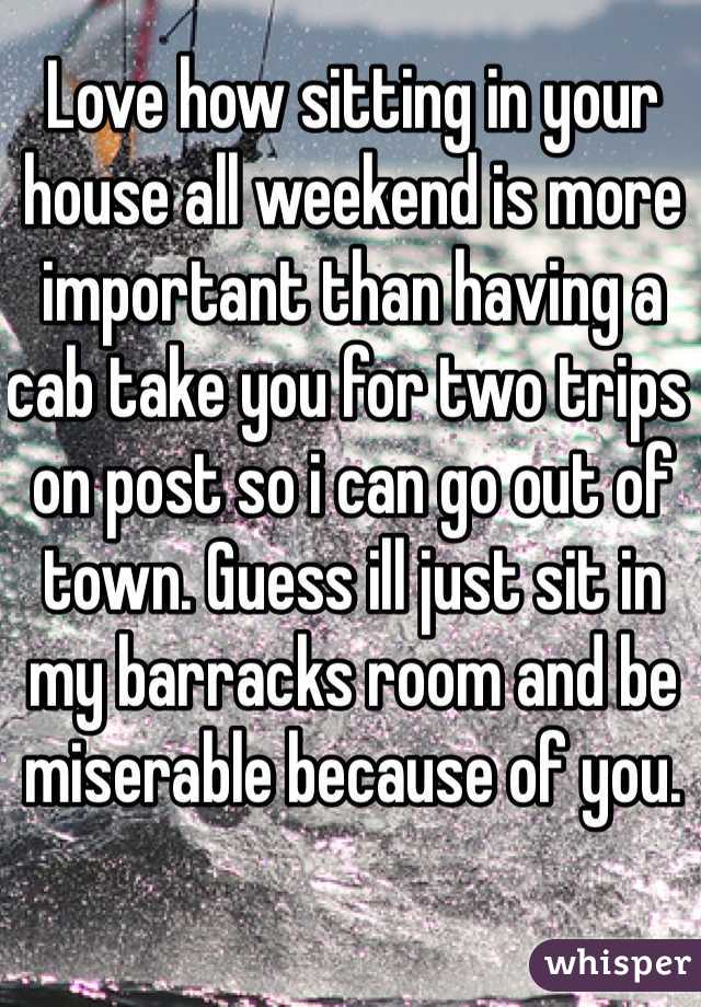 Love how sitting in your house all weekend is more important than having a cab take you for two trips on post so i can go out of town. Guess ill just sit in my barracks room and be miserable because of you.