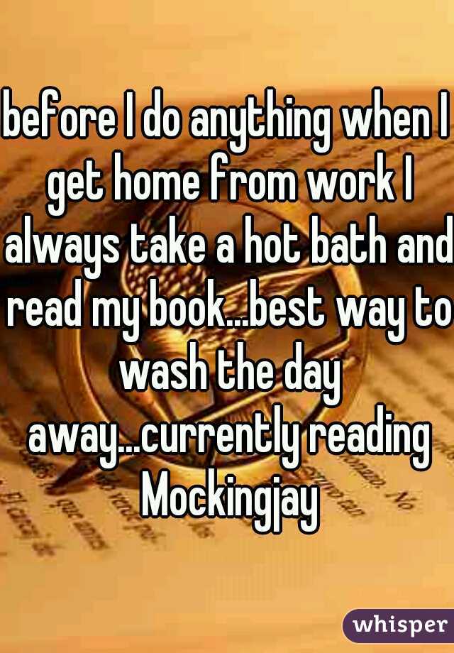 before I do anything when I get home from work I always take a hot bath and read my book...best way to wash the day away...currently reading Mockingjay