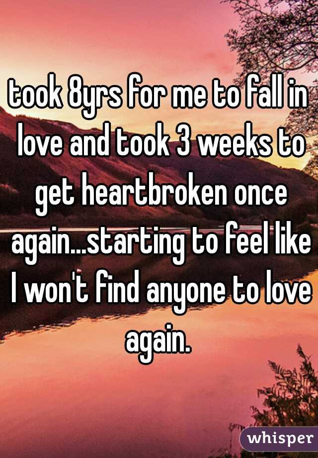 took 8yrs for me to fall in love and took 3 weeks to get heartbroken once again...starting to feel like I won't find anyone to love again. 