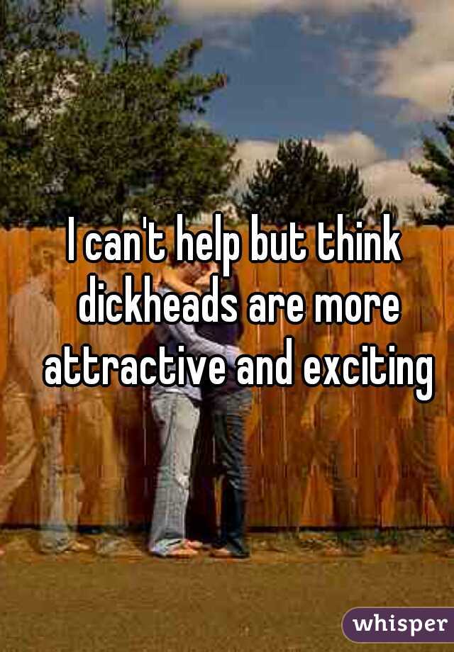 I can't help but think dickheads are more attractive and exciting