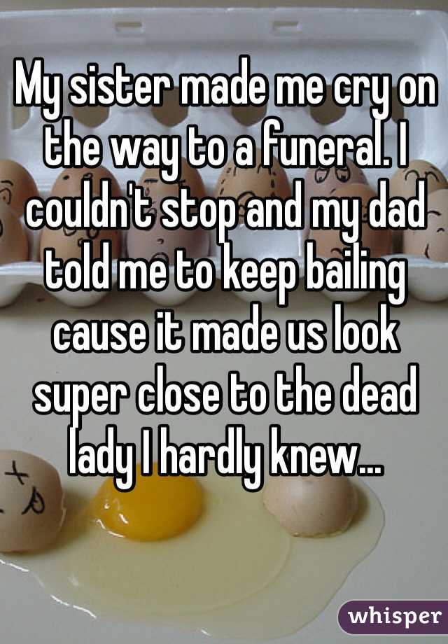 My sister made me cry on the way to a funeral. I couldn't stop and my dad told me to keep bailing cause it made us look super close to the dead lady I hardly knew...