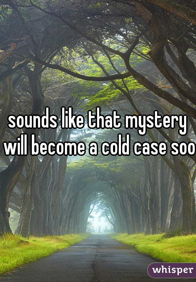 sounds like that mystery will become a cold case soon