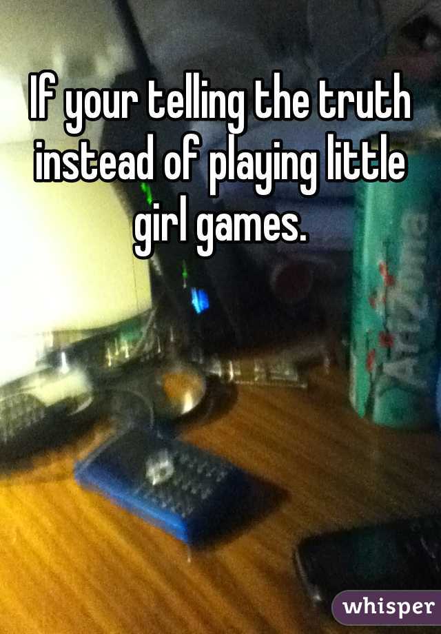 If your telling the truth instead of playing little girl games.