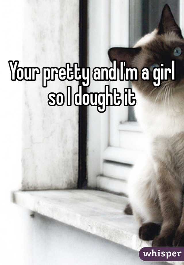 Your pretty and I'm a girl so I dought it 