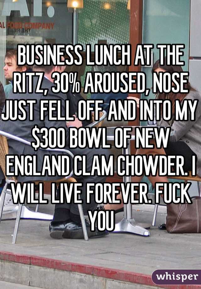 BUSINESS LUNCH AT THE RITZ, 30% AROUSED, NOSE JUST FELL OFF AND INTO MY $300 BOWL OF NEW ENGLAND CLAM CHOWDER. I WILL LIVE FOREVER. FUCK YOU