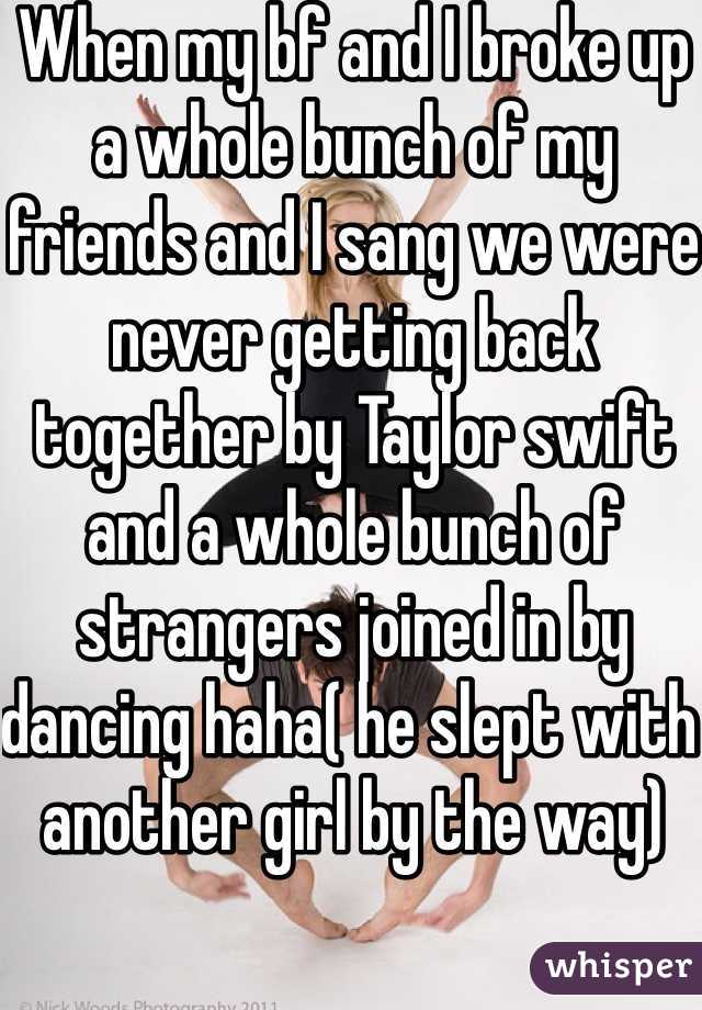When my bf and I broke up a whole bunch of my friends and I sang we were never getting back together by Taylor swift  and a whole bunch of strangers joined in by dancing haha( he slept with another girl by the way) 