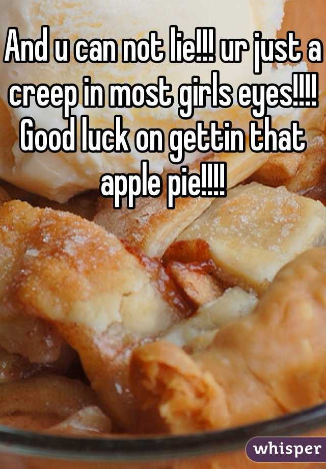 And u can not lie!!! ur just a creep in most girls eyes!!!! Good luck on gettin that apple pie!!!!