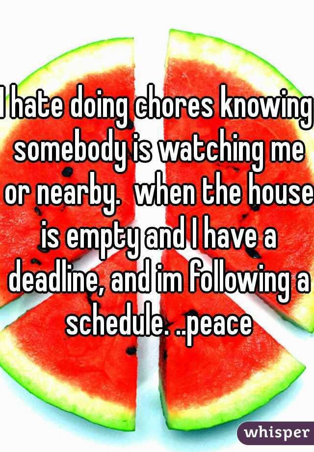 I hate doing chores knowing somebody is watching me or nearby.  when the house is empty and I have a deadline, and im following a schedule. ..peace