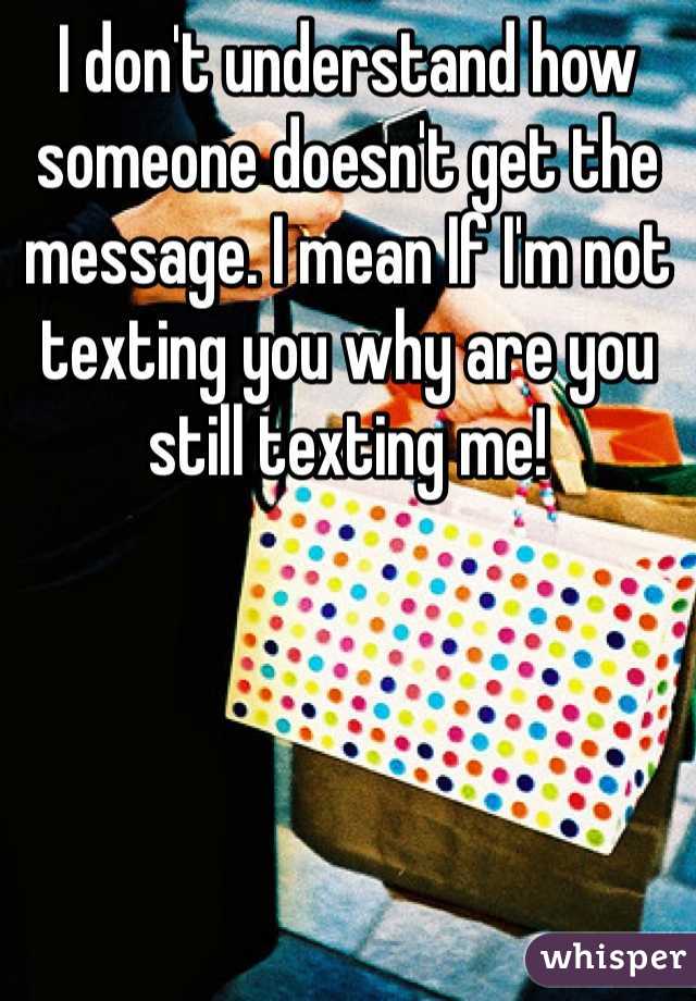 I don't understand how someone doesn't get the message. I mean If I'm not texting you why are you still texting me!