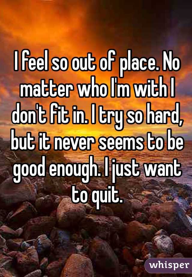 I feel so out of place. No matter who I'm with I don't fit in. I try so hard, but it never seems to be good enough. I just want to quit. 