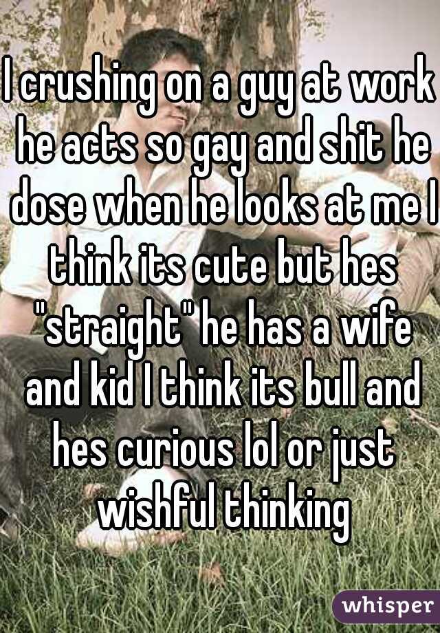 I crushing on a guy at work he acts so gay and shit he dose when he looks at me I think its cute but hes "straight" he has a wife and kid I think its bull and hes curious lol or just wishful thinking