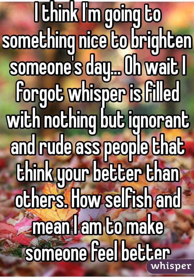 I think I'm going to something nice to brighten someone's day... Oh wait I forgot whisper is filled with nothing but ignorant and rude ass people that think your better than others. How selfish and mean I am to make someone feel better