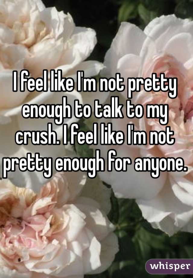 I feel like I'm not pretty enough to talk to my crush. I feel like I'm not pretty enough for anyone.