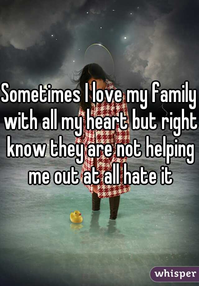 Sometimes I love my family with all my heart but right know they are not helping me out at all hate it