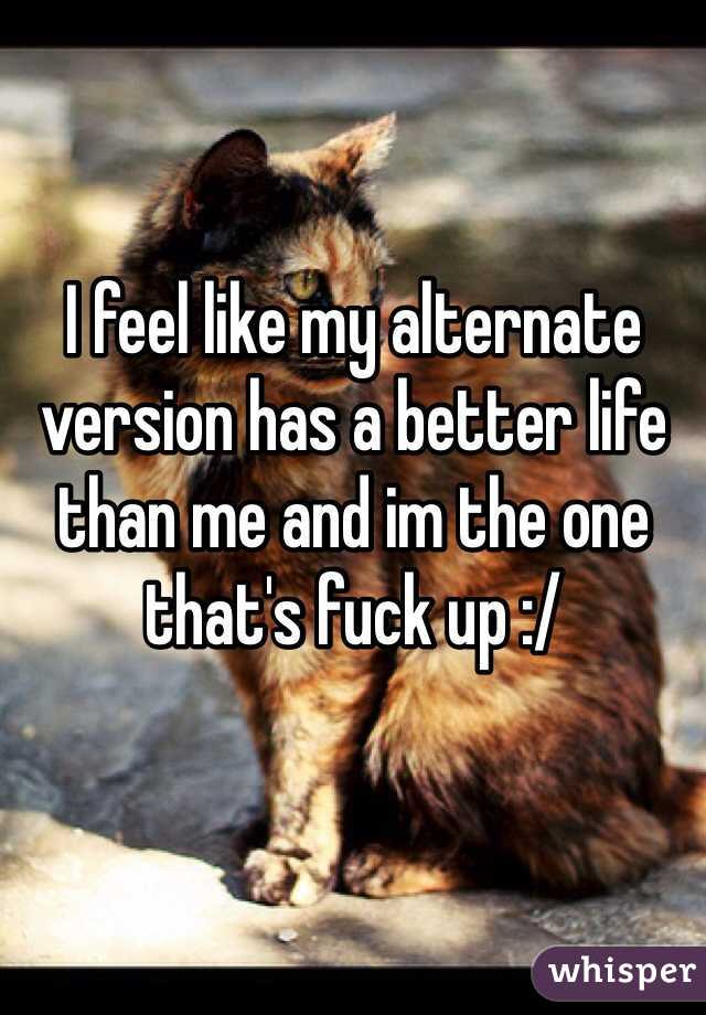 I feel like my alternate version has a better life than me and im the one that's fuck up :/

