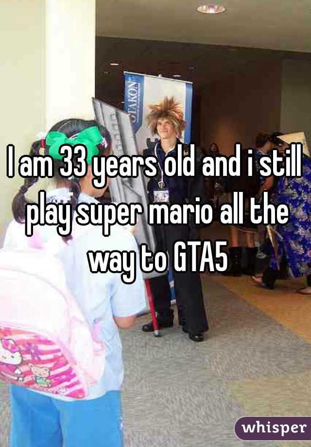 I am 33 years old and i still play super mario all the way to GTA5
