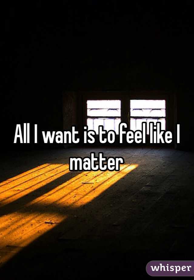 All I want is to feel like I matter 