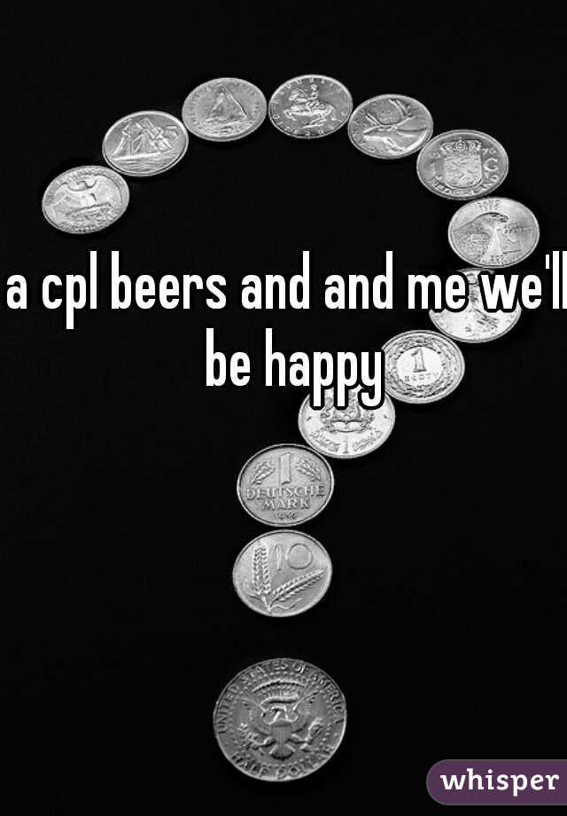 a cpl beers and and me we'll be happy