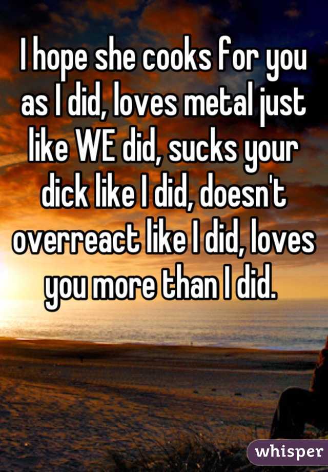 I hope she cooks for you as I did, loves metal just like WE did, sucks your dick like I did, doesn't overreact like I did, loves you more than I did. 