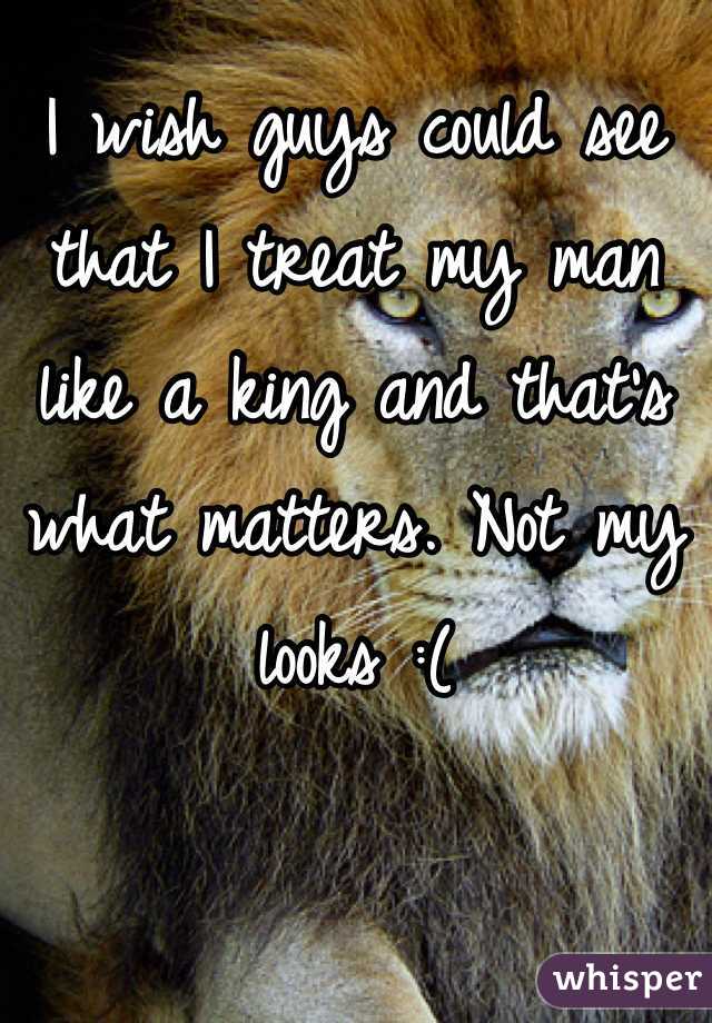 I wish guys could see that I treat my man like a king and that's what matters. Not my looks :(