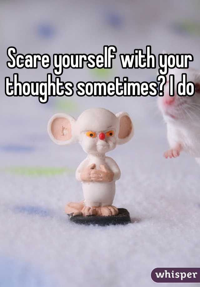 Scare yourself with your thoughts sometimes? I do