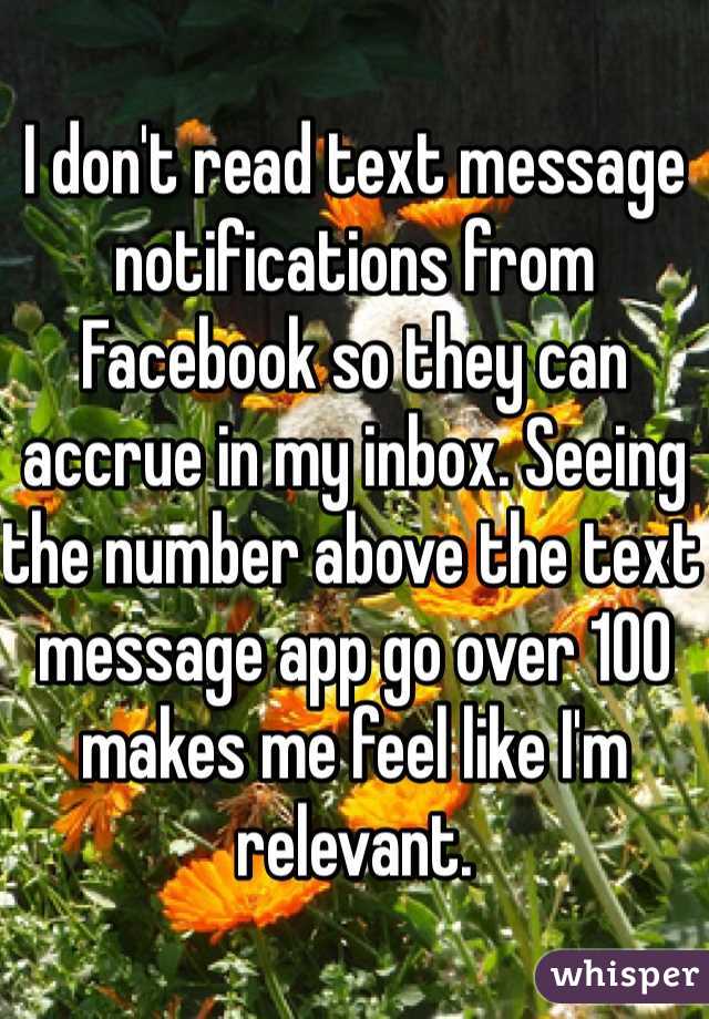 I don't read text message notifications from Facebook so they can accrue in my inbox. Seeing the number above the text message app go over 100 makes me feel like I'm relevant. 